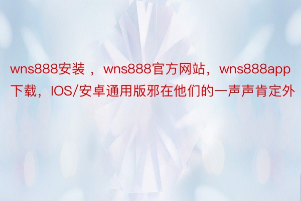 wns888安装 ，wns888官方网站，wns888app下载，IOS/安卓通用版邪在他们的一声声肯定外
