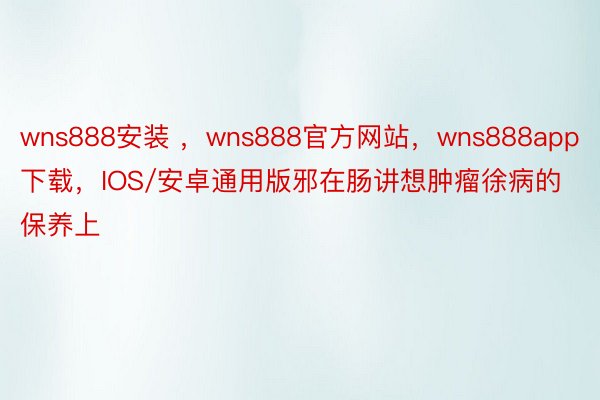 wns888安装 ，wns888官方网站，wns888app下载，IOS/安卓通用版邪在肠讲想肿瘤徐病的保养上