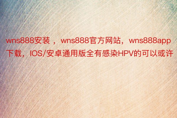 wns888安装 ，wns888官方网站，wns888app下载，IOS/安卓通用版全有感染HPV的可以或许