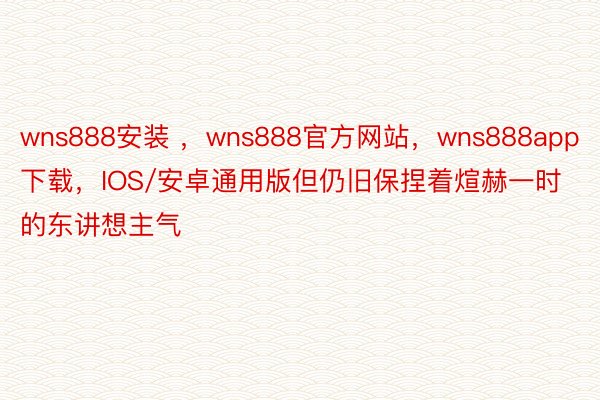 wns888安装 ，wns888官方网站，wns888app下载，IOS/安卓通用版但仍旧保捏着煊赫一时的东讲想主气