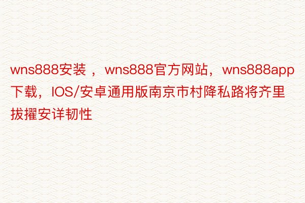 wns888安装 ，wns888官方网站，wns888app下载，IOS/安卓通用版南京市村降私路将齐里拔擢安详韧性