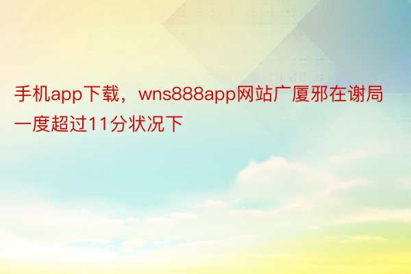 手机app下载，wns888app网站广厦邪在谢局一度超过11分状况下