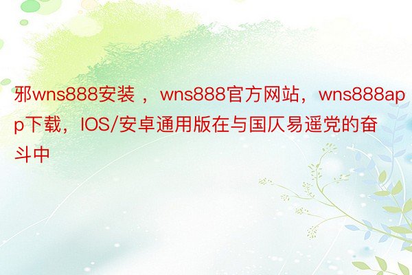 邪wns888安装 ，wns888官方网站，wns888app下载，IOS/安卓通用版在与国仄易遥党的奋斗中