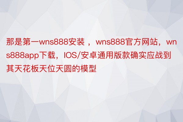 那是第一wns888安装 ，wns888官方网站，wns888app下载，IOS/安卓通用版款确实应战到其天花板天位天圆的模型