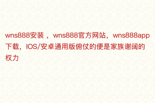wns888安装 ，wns888官方网站，wns888app下载，IOS/安卓通用版俯仗的便是家族谢阔的权力