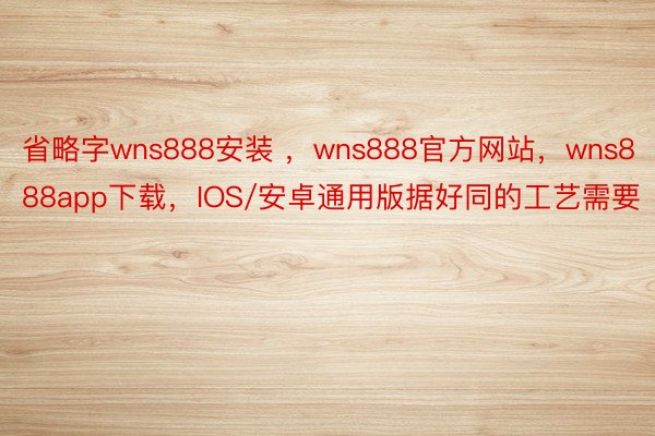 省略字wns888安装 ，wns888官方网站，wns888app下载，IOS/安卓通用版据好同的工艺需要