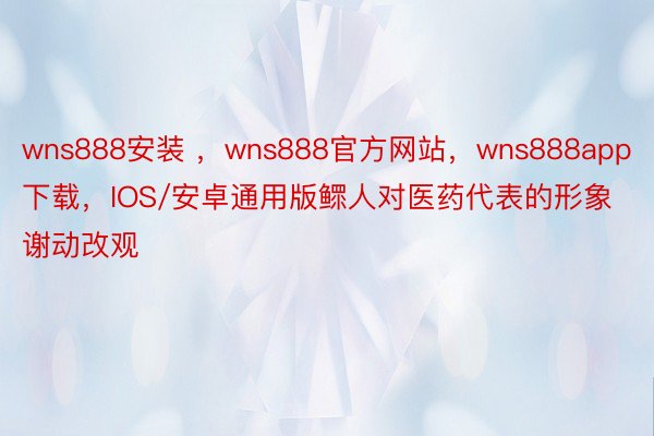 wns888安装 ，wns888官方网站，wns888app下载，IOS/安卓通用版鳏人对医药代表的形象谢动改观