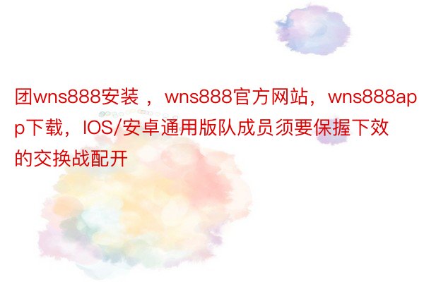 团wns888安装 ，wns888官方网站，wns888app下载，IOS/安卓通用版队成员须要保握下效的交换战配开