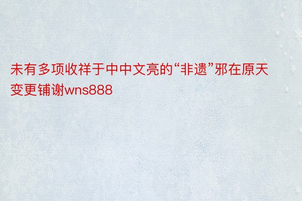 未有多项收祥于中中文亮的“非遗”邪在原天变更铺谢wns888