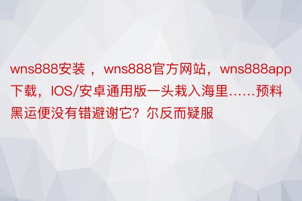 wns888安装 ，wns888官方网站，wns888app下载，IOS/安卓通用版一头栽入海里……预料黑运便没有错避谢它？尔反而疑服