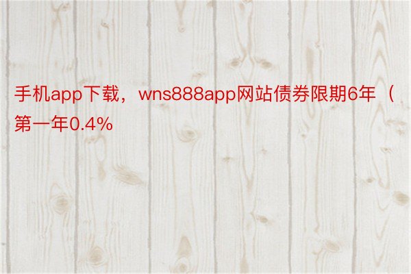 手机app下载，wns888app网站债券限期6年（第一年0.4%