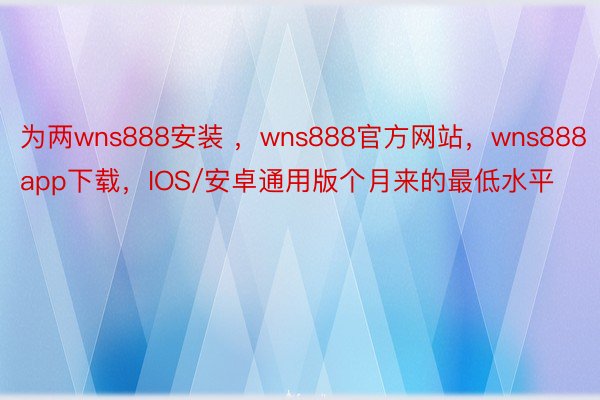 为两wns888安装 ，wns888官方网站，wns888app下载，IOS/安卓通用版个月来的最低水平