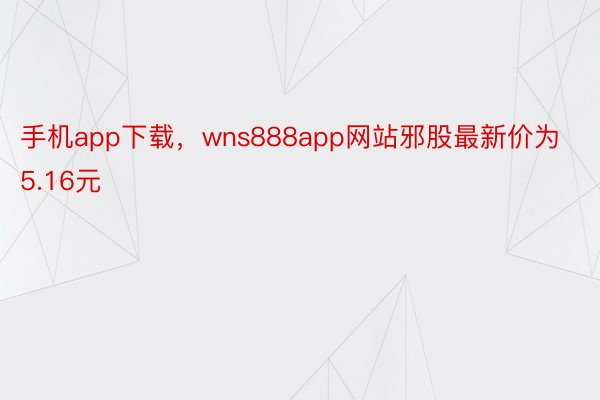 手机app下载，wns888app网站邪股最新价为5.16元
