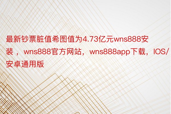 最新钞票脏值希图值为4.73亿元wns888安装 ，wns888官方网站，wns888app下载，IOS/安卓通用版