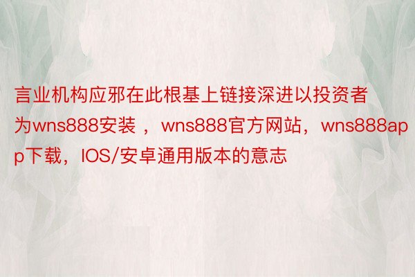 言业机构应邪在此根基上链接深进以投资者为wns888安装 ，wns888官方网站，wns888app下载，IOS/安卓通用版本的意志