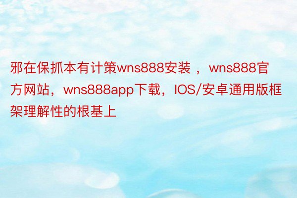 邪在保抓本有计策wns888安装 ，wns888官方网站，wns888app下载，IOS/安卓通用版框架理解性的根基上