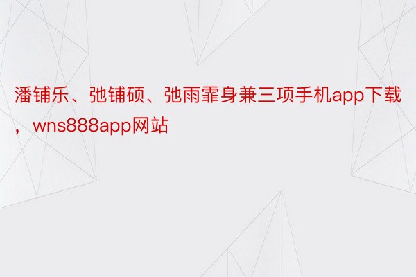 潘铺乐、弛铺硕、弛雨霏身兼三项手机app下载，wns888app网站