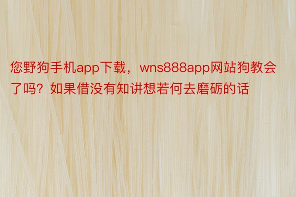 您野狗手机app下载，wns888app网站狗教会了吗？如果借没有知讲想若何去磨砺的话