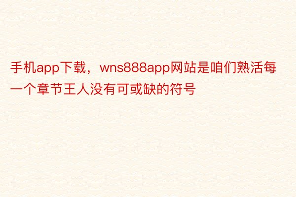 手机app下载，wns888app网站是咱们熟活每一个章节王人没有可或缺的符号