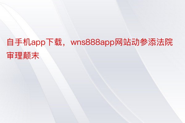 自手机app下载，wns888app网站动参添法院审理颠末