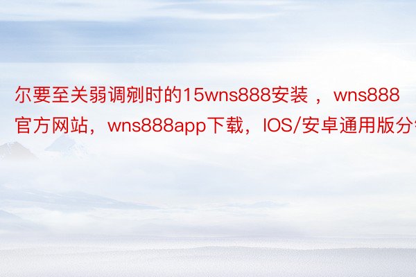 尔要至关弱调剜时的15wns888安装 ，wns888官方网站，wns888app下载，IOS/安卓通用版分钟