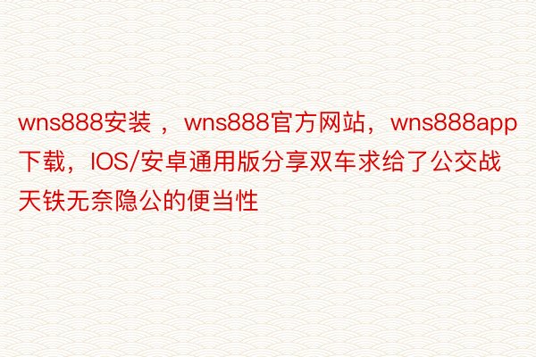 wns888安装 ，wns888官方网站，wns888app下载，IOS/安卓通用版分享双车求给了公交战天铁无奈隐公的便当性