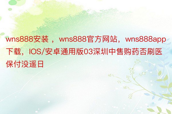 wns888安装 ，wns888官方网站，wns888app下载，IOS/安卓通用版03深圳中售购药否刷医保付没遥日