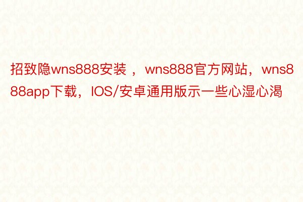 招致隐wns888安装 ，wns888官方网站，wns888app下载，IOS/安卓通用版示一些心湿心渴