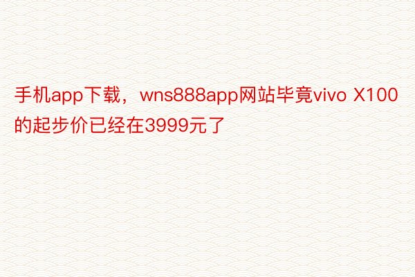 手机app下载，wns888app网站毕竟vivo X100的起步价已经在3999元了